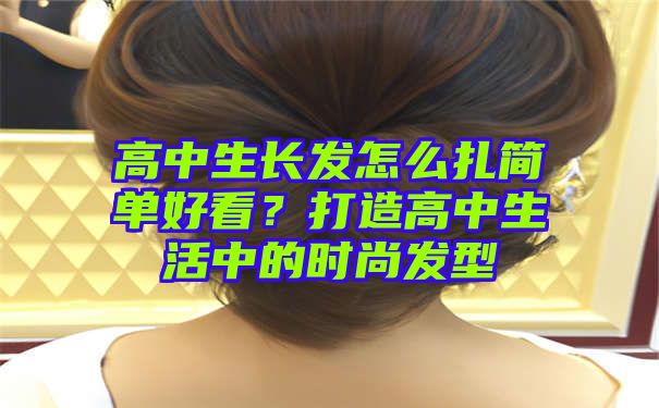 高中生长发怎么扎简单好看？打造高中生活中的时尚发型