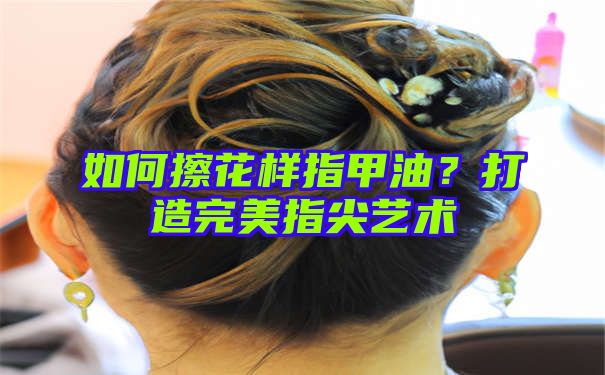 如何擦花样指甲油？打造完美指尖艺术