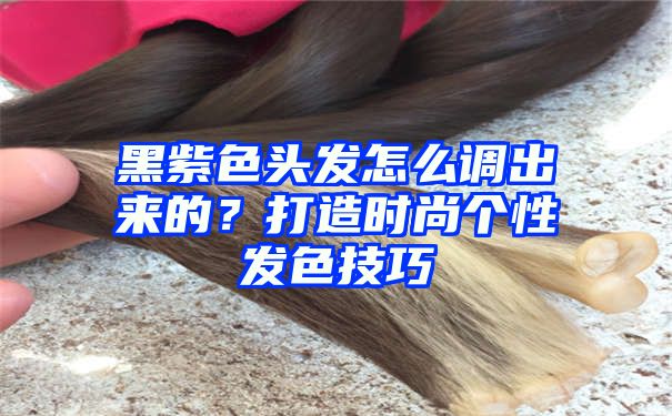 黑紫色头发怎么调出来的？打造时尚个性发色技巧