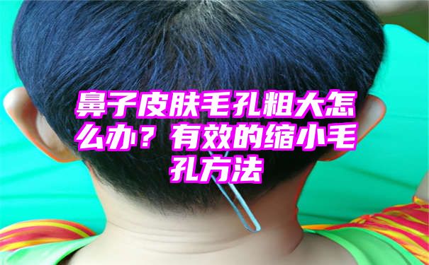 鼻子皮肤毛孔粗大怎么办？有效的缩小毛孔方法