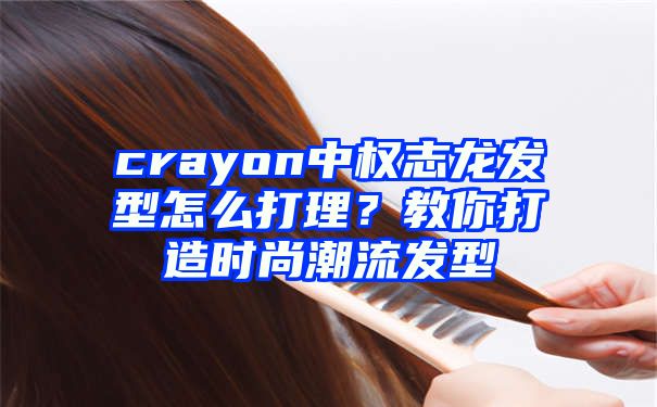 crayon中权志龙发型怎么打理？教你打造时尚潮流发型