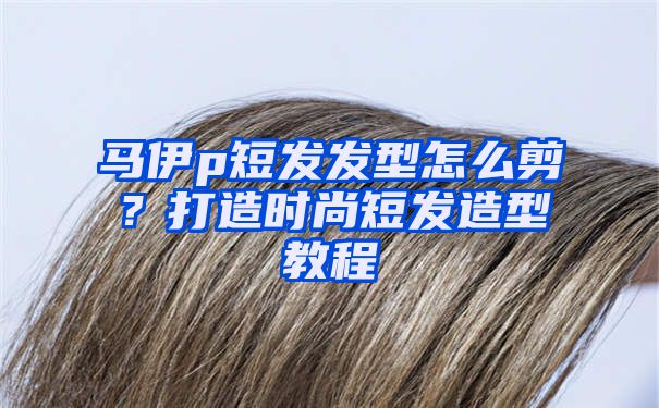 马伊p短发发型怎么剪？打造时尚短发造型教程