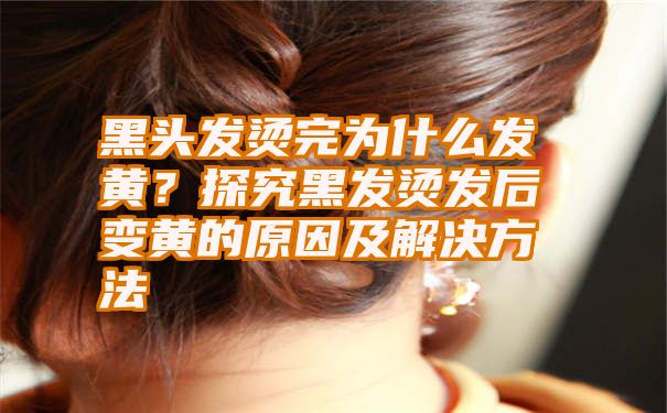 黑头发烫完为什么发黄？探究黑发烫发后变黄的原因及解决方法