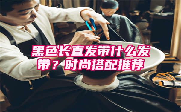 黑色长直发带什么发带？时尚搭配推荐