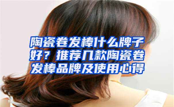 陶瓷卷发棒什么牌子好？推荐几款陶瓷卷发棒品牌及使用心得