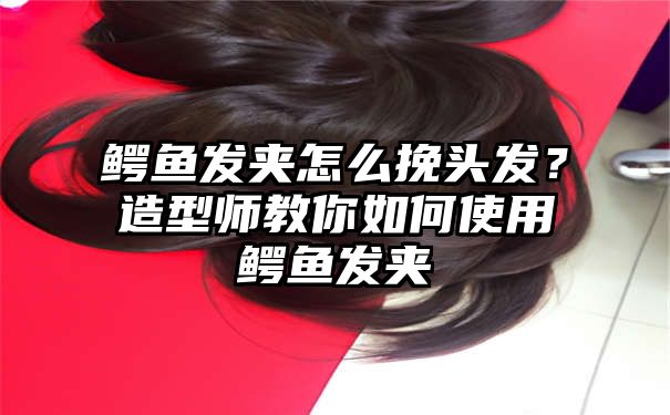 鳄鱼发夹怎么挽头发？造型师教你如何使用鳄鱼发夹