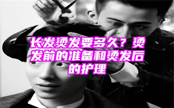 长发烫发要多久？烫发前的准备和烫发后的护理