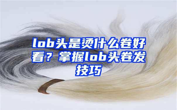 lob头是烫什么卷好看？掌握lob头卷发技巧