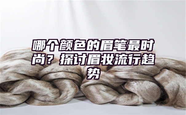 哪个颜色的眉笔最时尚？探讨眉妆流行趋势