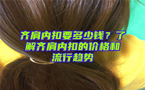 齐肩内扣要多少钱？了解齐肩内扣的价格和流行趋势