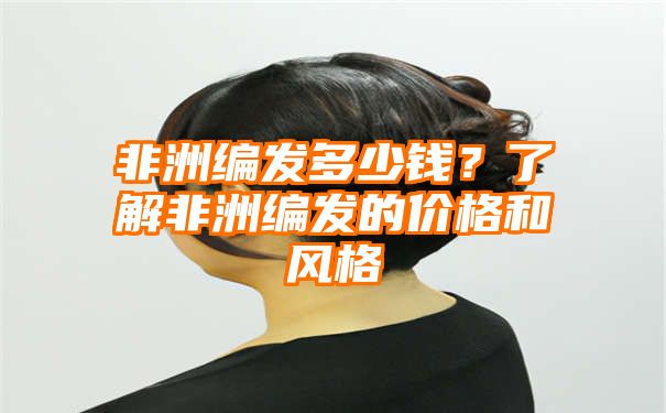 非洲编发多少钱？了解非洲编发的价格和风格