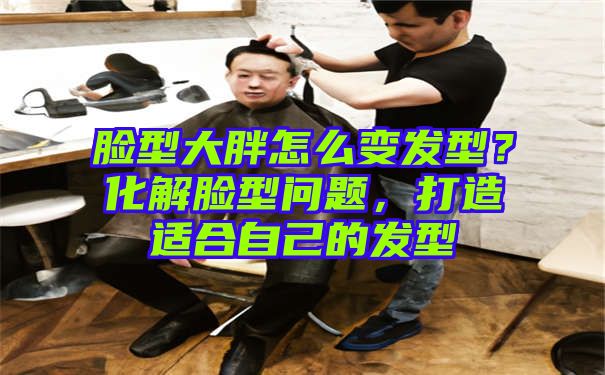 脸型大胖怎么变发型？化解脸型问题，打造适合自己的发型