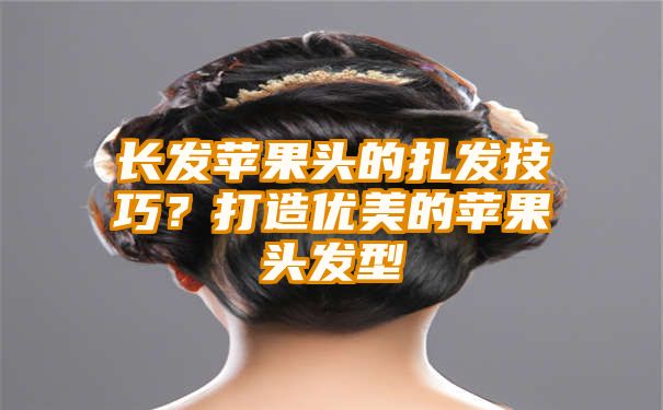 长发苹果头的扎发技巧？打造优美的苹果头发型