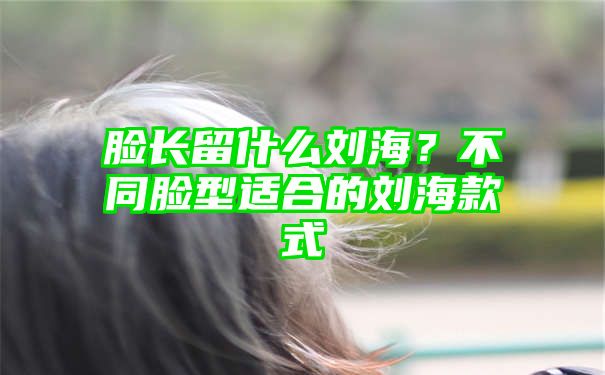 脸长留什么刘海？不同脸型适合的刘海款式