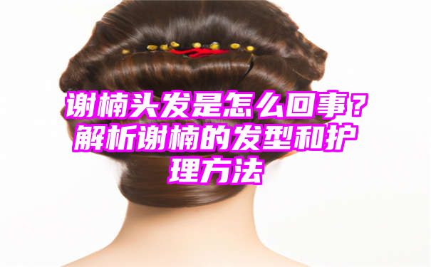 谢楠头发是怎么回事？解析谢楠的发型和护理方法