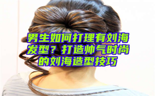 男生如何打理有刘海发型？打造帅气时尚的刘海造型技巧