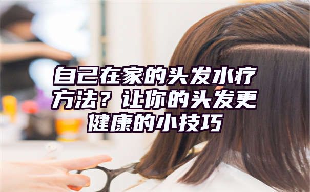 自己在家的头发水疗方法？让你的头发更健康的小技巧