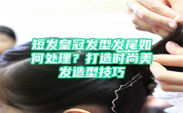 短发皇冠发型发尾如何处理？打造时尚美发造型技巧