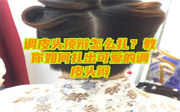 调皮头顶辩怎么扎？教你如何扎出可爱的调皮头辫