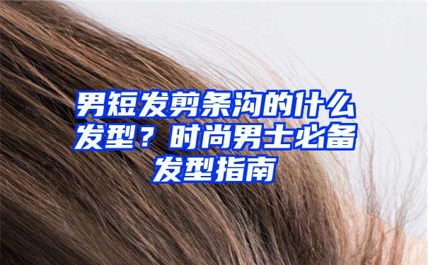 男短发剪条沟的什么发型？时尚男士必备发型指南