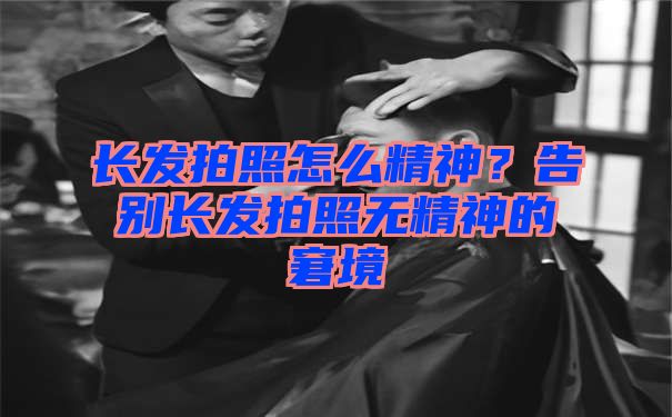 长发拍照怎么精神？告别长发拍照无精神的窘境