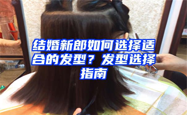 结婚新郎如何选择适合的发型？发型选择指南