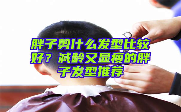 胖子剪什么发型比较好？减龄又显瘦的胖子发型推荐