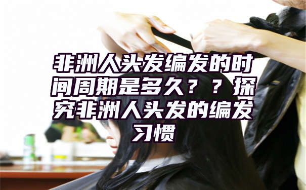 非洲人头发编发的时间周期是多久？？探究非洲人头发的编发习惯