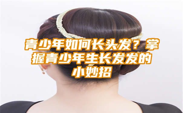 青少年如何长头发？掌握青少年生长发发的小妙招