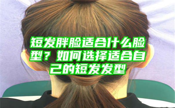 短发胖脸适合什么脸型？如何选择适合自己的短发发型