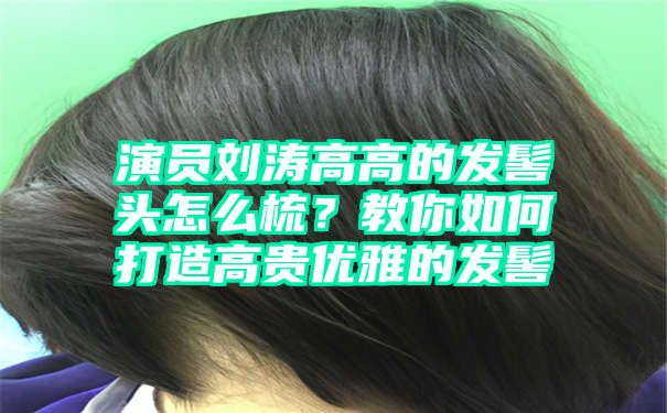 演员刘涛高高的发髻头怎么梳？教你如何打造高贵优雅的发髻