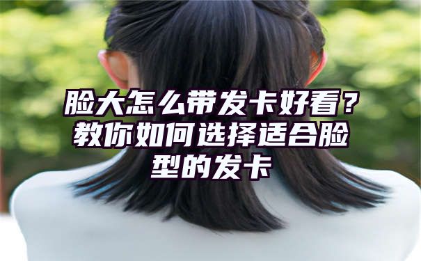 脸大怎么带发卡好看？教你如何选择适合脸型的发卡