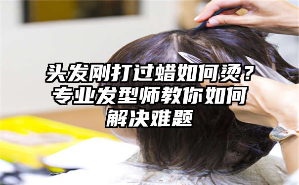 头发刚打过蜡如何烫？专业发型师教你如何解决难题