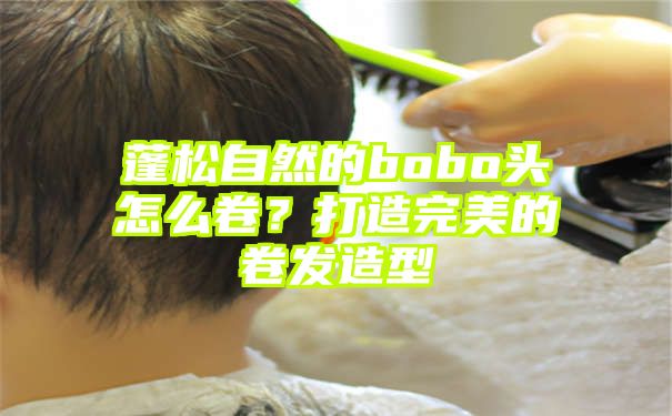 蓬松自然的bobo头怎么卷？打造完美的卷发造型