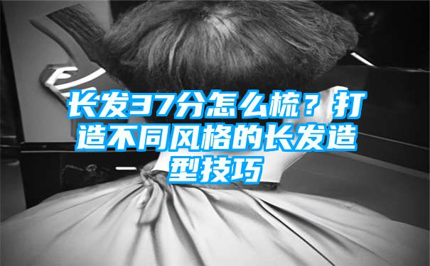 长发37分怎么梳？打造不同风格的长发造型技巧