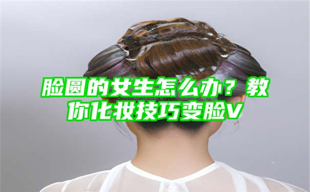 脸圆的女生怎么办？教你化妆技巧变脸V