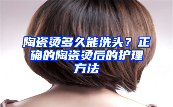 陶瓷烫多久能洗头？正确的陶瓷烫后的护理方法