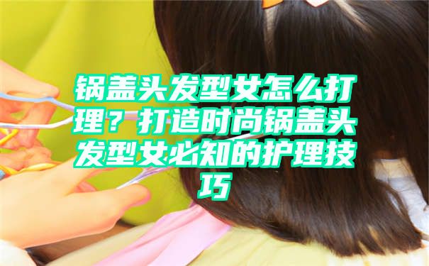 锅盖头发型女怎么打理？打造时尚锅盖头发型女必知的护理技巧