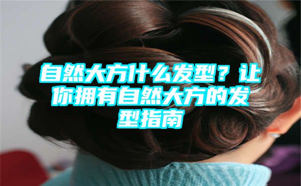 自然大方什么发型？让你拥有自然大方的发型指南