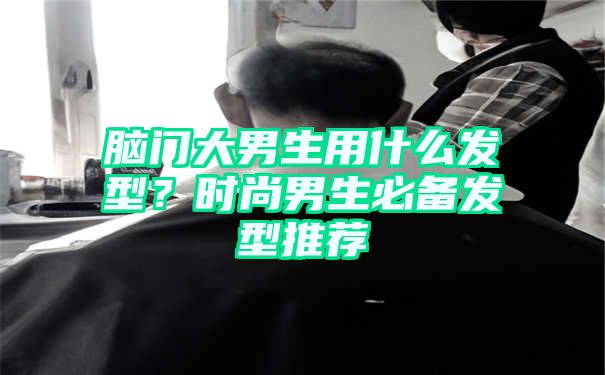 脑门大男生用什么发型？时尚男生必备发型推荐