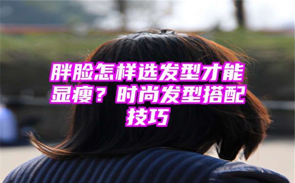 胖脸怎样选发型才能显瘦？时尚发型搭配技巧