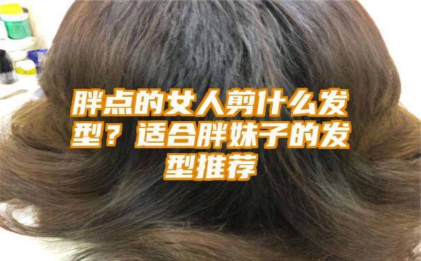 胖点的女人剪什么发型？适合胖妹子的发型推荐