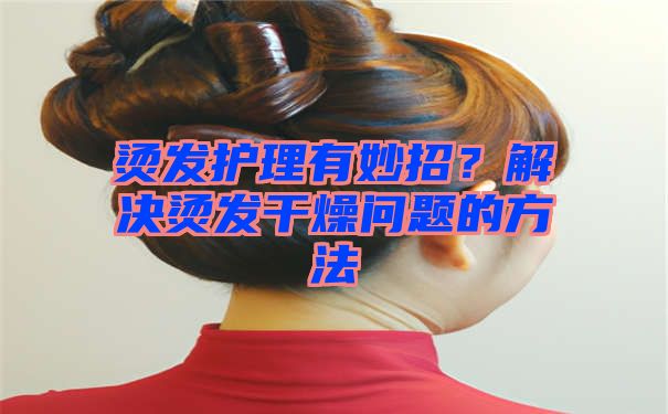 烫发护理有妙招？解决烫发干燥问题的方法