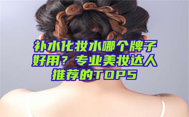 补水化妆水哪个牌子好用？专业美妆达人推荐的TOP5