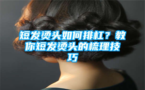 短发烫头如何排杠？教你短发烫头的梳理技巧