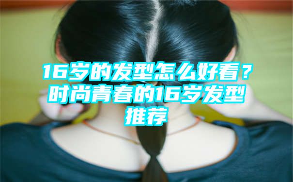 16岁的发型怎么好看？时尚青春的16岁发型推荐