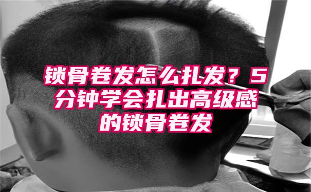 锁骨卷发怎么扎发？5分钟学会扎出高级感的锁骨卷发