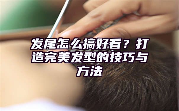 发尾怎么搞好看？打造完美发型的技巧与方法