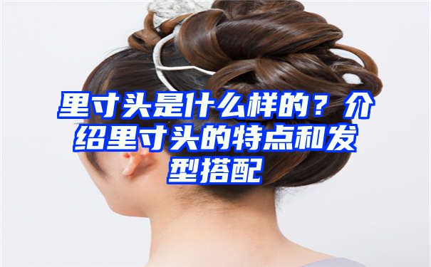 里寸头是什么样的？介绍里寸头的特点和发型搭配