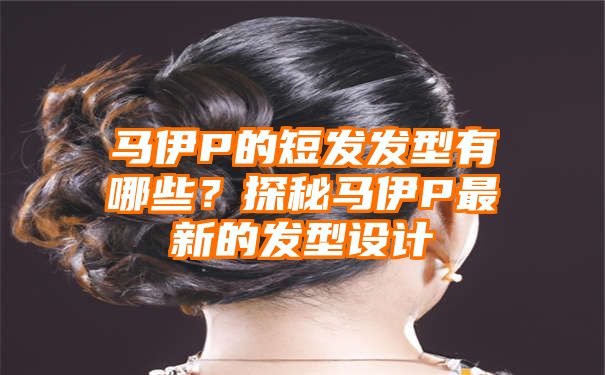 马伊P的短发发型有哪些？探秘马伊P最新的发型设计